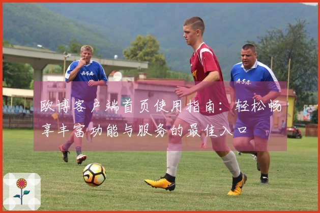 欧博客户端首页使用指南：轻松畅享丰富功能与服务的最佳入口